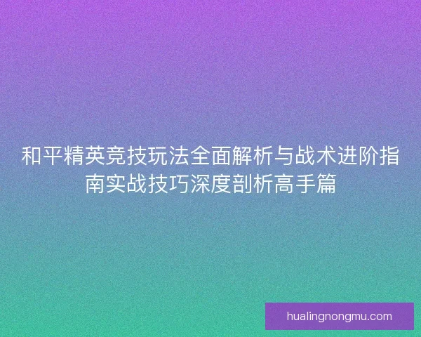 和平精英竞技玩法全面解析与战术进阶指南实战技巧深度剖析高手篇