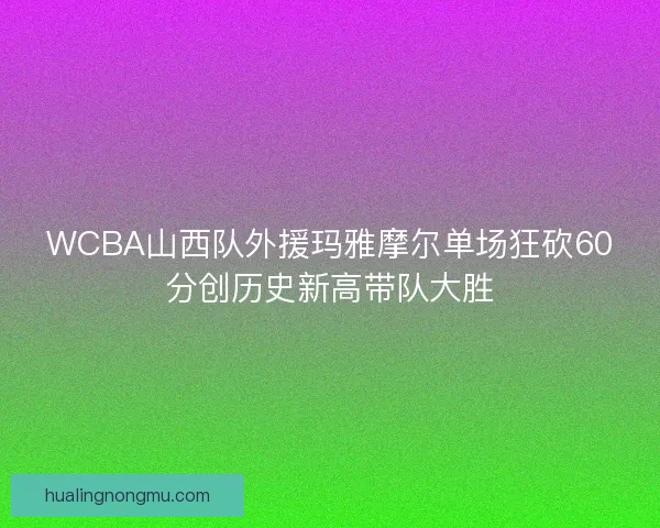 WCBA山西队外援玛雅摩尔单场狂砍60分创历史新高带队大胜