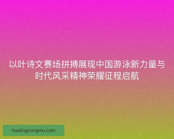以叶诗文赛场拼搏展现中国游泳新力量与时代风采精神荣耀征程启航