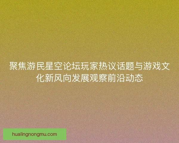 聚焦游民星空论坛玩家热议话题与游戏文化新风向发展观察前沿动态