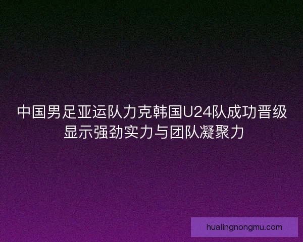 中国男足亚运队力克韩国U24队成功晋级 显示强劲实力与团队凝聚力