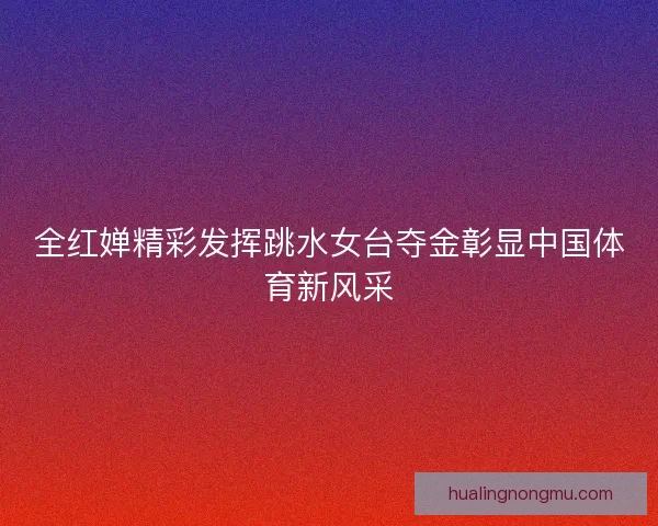 全红婵精彩发挥跳水女台夺金彰显中国体育新风采