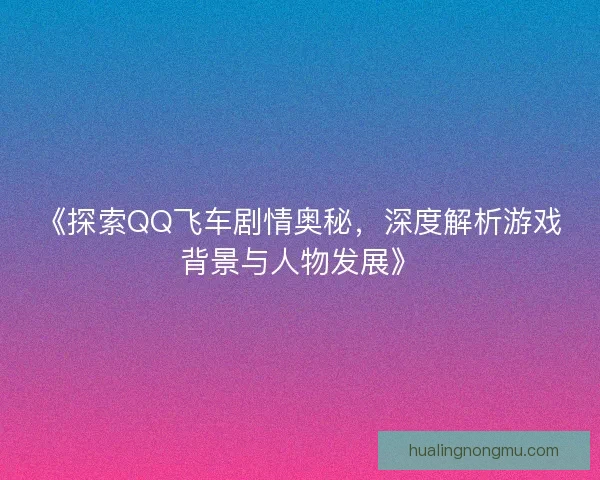 《探索QQ飞车剧情奥秘，深度解析游戏背景与人物发展》